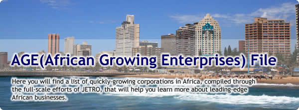 AGE (African Growing Enterprises) File<br /> Here you will find a list of quickly-growing corporations in Africa, compiled through the full-scale efforts of JETRO, that will help you learn more about leading-edge African businesses.