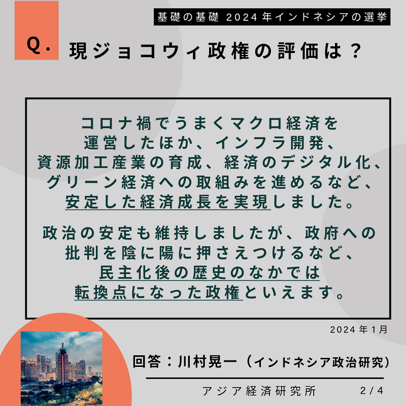 Q.現ジョコウィ政権の評価は？コロナ禍でうまくマクロ経済を運営したほか、インフラ開発、資源加工産業の育成、経済のデジタル化、グリーン経済への取り組みを進めるなど、安定した経済成長を実現しました。政治の安定も維持しましたが、政府への批判を陰に陽に押さえつけるなど、民主化後の歴史のなかでは転換点になった政権といえます。2024年1月。回答：川村晃一（インドネシア政治研究）。基礎の基礎 2024年インドネシアの選挙。