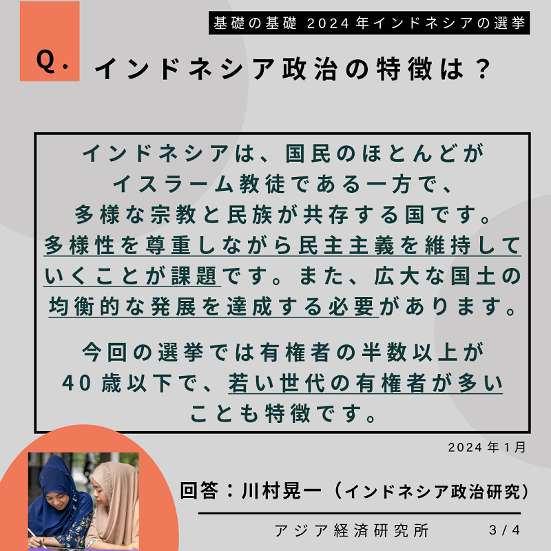 Q.インドネシア政治の特徴は？インドネシアは、国民のほとんどがイスラーム教徒である一方で、多様な宗教と民族が共存する国です。多様性を尊重しながら民主主義を維持していくことが課題です。また、広大な国土の均衡的な発展を達成する必要があります。今回の選挙では有権者の半数以上が40歳以下で、若い世代の有権者が多いことも特徴です。2024年1月。回答：川村晃一（インドネシア政治研究）。基礎の基礎 2024年インドネシアの選挙。