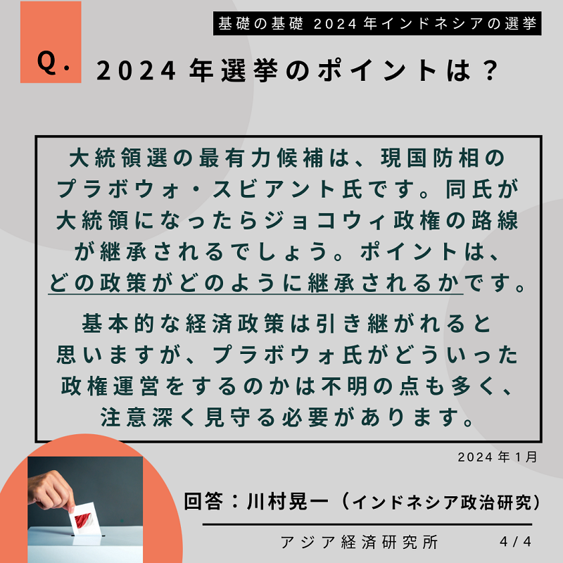 Q.2024年選挙のポイントは？大統領選の最有力候補は、現国防相のブラボウォ・スビアント氏です。同氏が大統領になったらジョコウィ政権の路線が継承されるでしょう。ポイントは、どの政策がどのように継承されるかです。基本的な経済政策は引き継がれると思いますが、ブラボウォ氏がどういった政権運営をするのかは不明の点も多く、注意深く見守る必要があります。2024年1月。回答：川村晃一（インドネシア政治研究）。基礎の基礎 2024年インドネシアの選挙。